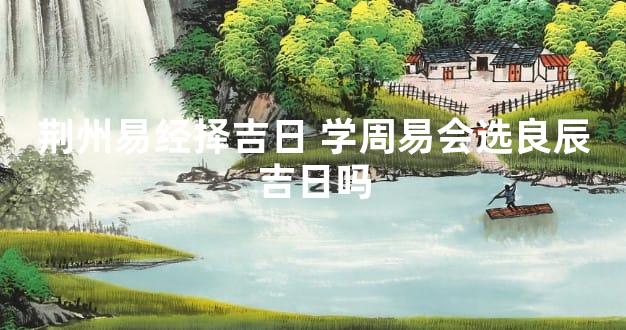 荆州易经择吉日 学周易会选良辰吉日吗